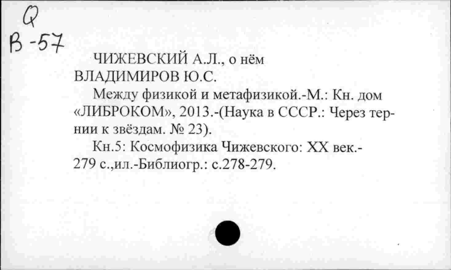 ﻿ЧИЖЕВСКИЙ А.Л., о нём ВЛАДИМИРОВ Ю.С.
Между физикой и метафизикой.-М.: Кн. дом «ЛИБРОКОМ», 2013.-(Наука в СССР.: Через тернии к звёздам. № 23).
Кн.5: Космофизика Чижевского: XX век,-279 с.,ил.-Библиогр.: с.278-279.